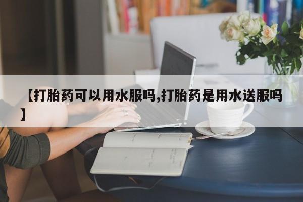 私下卖打胎药的联系方式，【打胎药可以用水服吗,打胎药是用水送服吗】