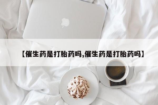 私下卖打胎药的联系方式，【催生药是打胎药吗,催生药是打胎药吗】