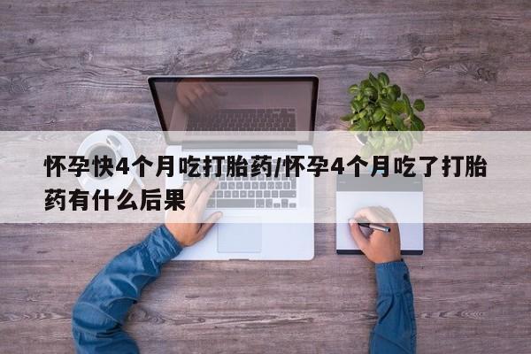 私下卖打胎药的联系方式，怀孕快4个月吃打胎药/怀孕4个月吃了打胎药有什么后果