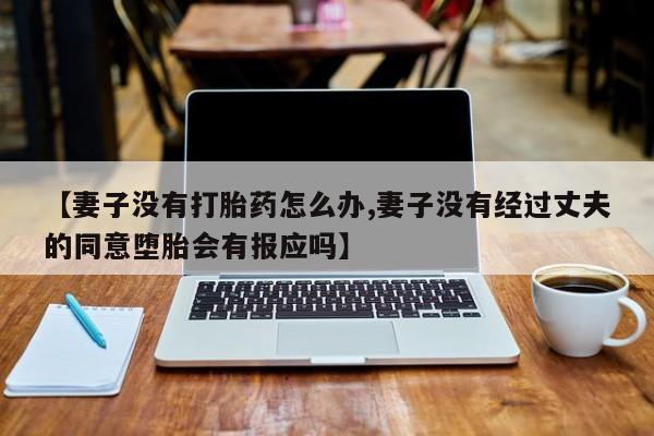 私下卖打胎药的联系方式，【妻子没有打胎药怎么办,妻子没有经过丈夫的同意堕胎会有报应吗】