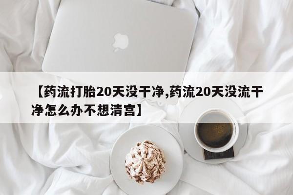 私下卖打胎药的联系方式，【药流打胎20天没干净,药流20天没流干净怎么办不想清宫】