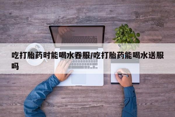私下卖打胎药的联系方式，吃打胎药时能喝水吞服/吃打胎药能喝水送服吗