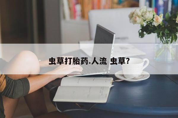私下卖打胎药的联系方式，虫草打胎药.人流 虫草？