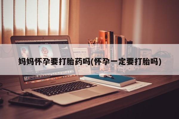 私下卖打胎药的联系方式，妈妈怀孕要打胎药吗(怀孕一定要打胎吗)