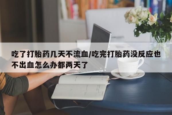 私下卖打胎药的联系方式，吃了打胎药几天不流血/吃完打胎药没反应也不出血怎么办都两天了