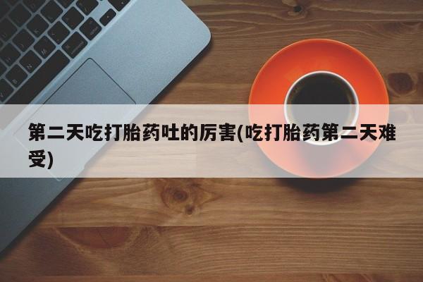 私下卖打胎药的联系方式，第二天吃打胎药吐的厉害(吃打胎药第二天难受)