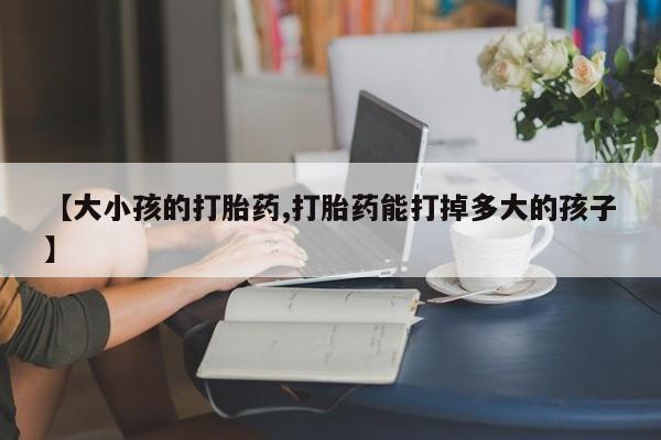 私下卖打胎药的联系方式，【大小孩的打胎药,打胎药能打掉多大的孩子】