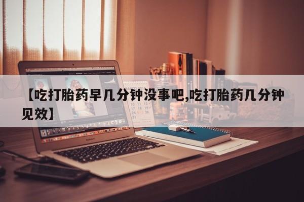 私下卖打胎药的联系方式，【吃打胎药早几分钟没事吧,吃打胎药几分钟见效】