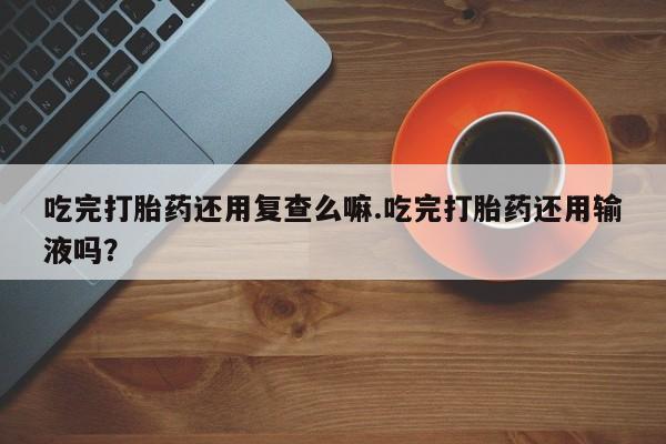 私下卖打胎药的联系方式，吃完打胎药还用复查么嘛.吃完打胎药还用输液吗？