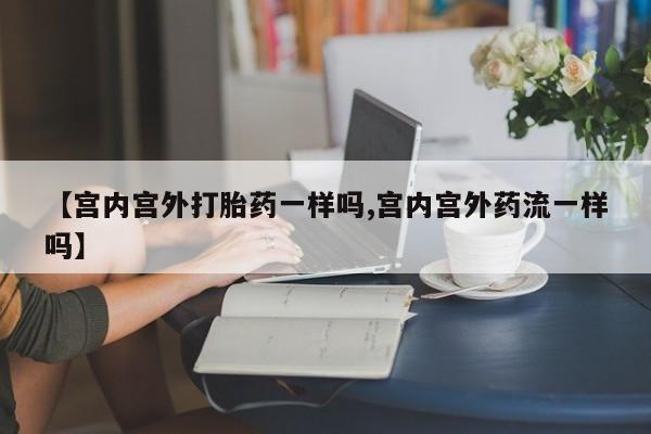 私下卖打胎药的联系方式，【宫内宫外打胎药一样吗,宫内宫外药流一样吗】