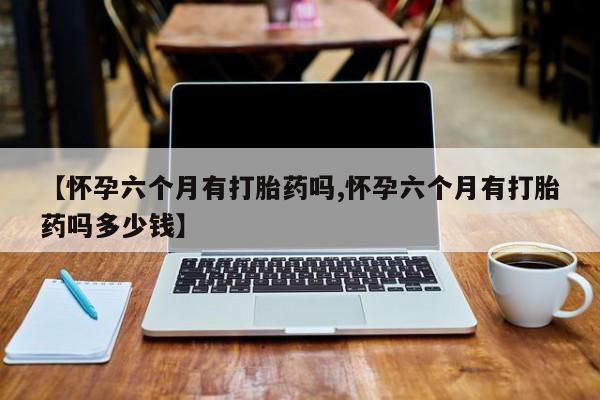 私下卖打胎药的联系方式，【怀孕六个月有打胎药吗,怀孕六个月有打胎药吗多少钱】
