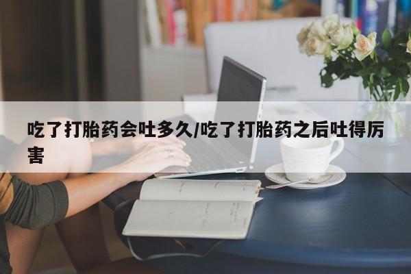 私下卖打胎药的联系方式，吃了打胎药会吐多久/吃了打胎药之后吐得厉害