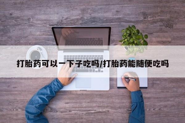 私下卖打胎药的联系方式，打胎药可以一下子吃吗/打胎药能随便吃吗