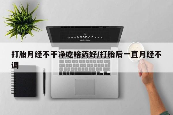 私下卖打胎药的联系方式，打胎月经不干净吃啥药好/打胎后一直月经不调