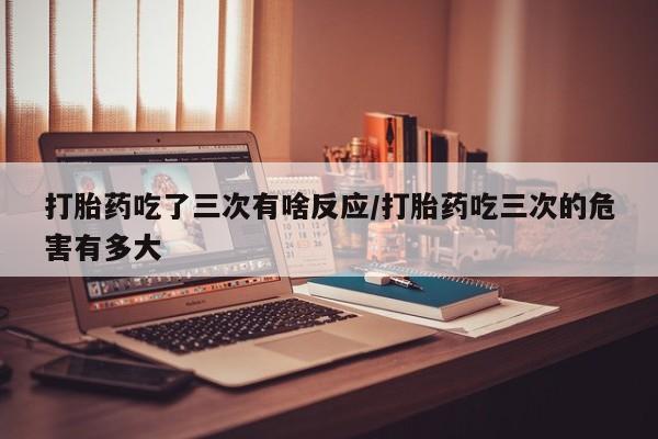 私下卖打胎药的联系方式，打胎药吃了三次有啥反应/打胎药吃三次的危害有多大