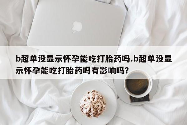 私下卖打胎药的联系方式，b超单没显示怀孕能吃打胎药吗.b超单没显示怀孕能吃打胎药吗有影响吗？