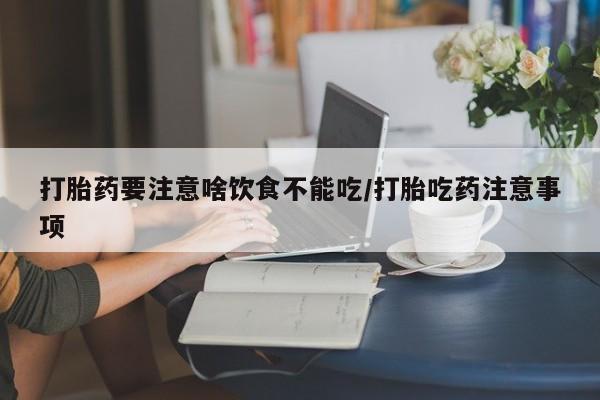 私下卖打胎药的联系方式，打胎药要注意啥饮食不能吃/打胎吃药注意事项