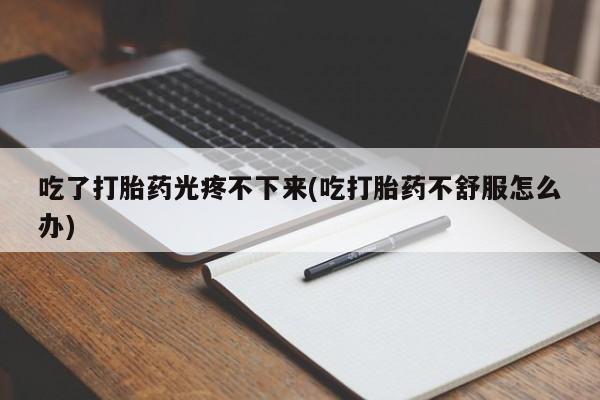 私下卖打胎药的联系方式，吃了打胎药光疼不下来(吃打胎药不舒服怎么办)