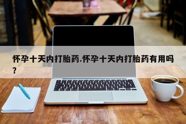 私下卖打胎药的联系方式，怀孕十天内打胎药.怀孕十天内打胎药有用吗？