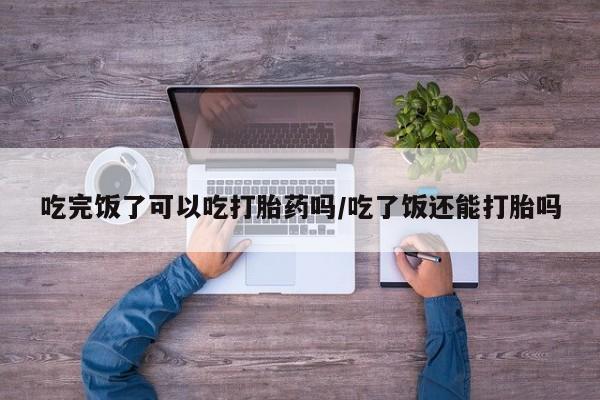 私下卖打胎药的联系方式，吃完饭了可以吃打胎药吗/吃了饭还能打胎吗