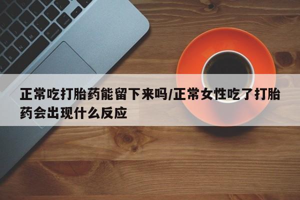 私下卖打胎药的联系方式，正常吃打胎药能留下来吗/正常女性吃了打胎药会出现什么反应