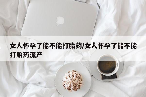 私下卖打胎药的联系方式，女人怀孕了能不能打胎药/女人怀孕了能不能打胎药流产
