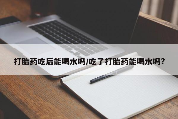 私下卖打胎药的联系方式，打胎药吃后能喝水吗/吃了打胎药能喝水吗?