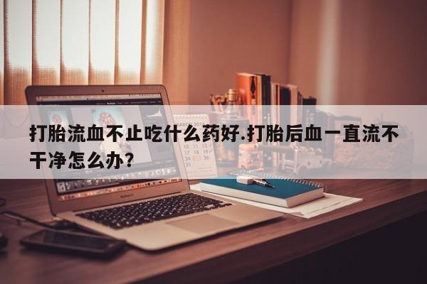 私下卖打胎药的联系方式，打胎流血不止吃什么药好.打胎后血一直流不干净怎么办？