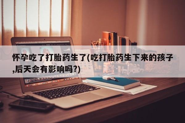 私下卖打胎药的联系方式，怀孕吃了打胎药生了(吃打胎药生下来的孩子,后天会有影响吗?)