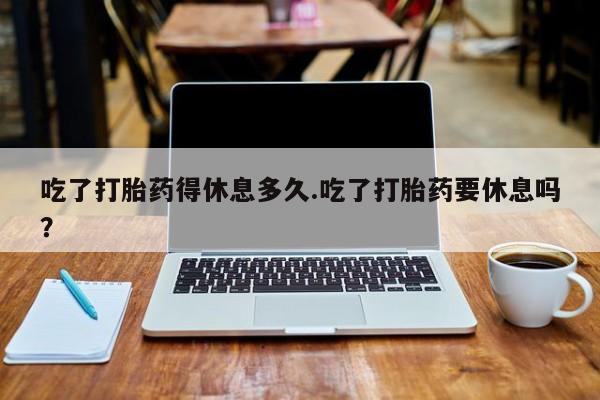私下卖打胎药的联系方式，吃了打胎药得休息多久.吃了打胎药要休息吗？