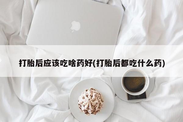 私下卖打胎药的联系方式，打胎后应该吃啥药好(打胎后都吃什么药)