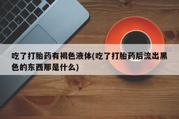 私下卖打胎药的联系方式，吃了打胎药有褐色液体(吃了打胎药后流出黑色的东西那是什么)
