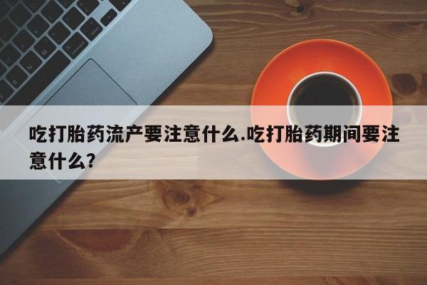 私下卖打胎药的联系方式，吃打胎药流产要注意什么.吃打胎药期间要注意什么？