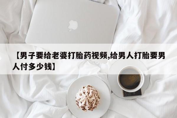 私下卖打胎药的联系方式，【男子要给老婆打胎药视频,给男人打胎要男人付多少钱】