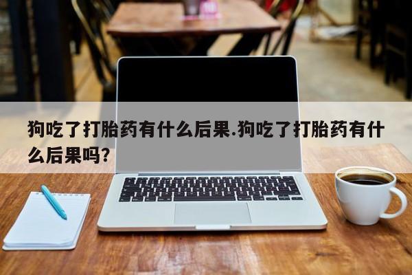 私下卖打胎药的联系方式，狗吃了打胎药有什么后果.狗吃了打胎药有什么后果吗？
