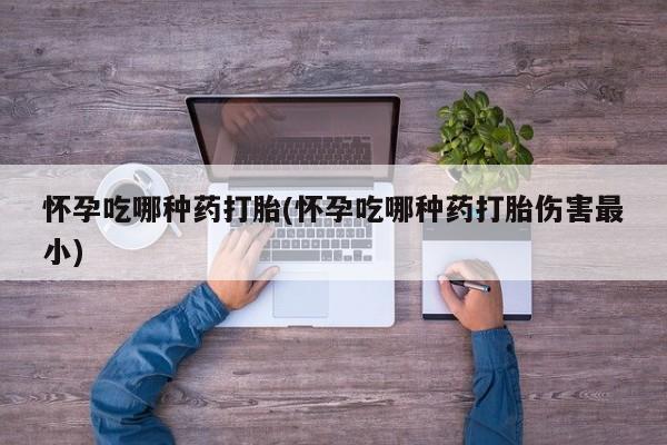 私下卖打胎药的联系方式，怀孕吃哪种药打胎(怀孕吃哪种药打胎伤害最小)