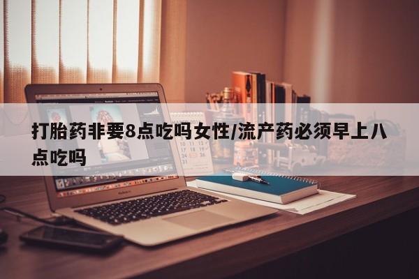 私下卖打胎药的联系方式，打胎药非要8点吃吗女性/流产药必须早上八点吃吗