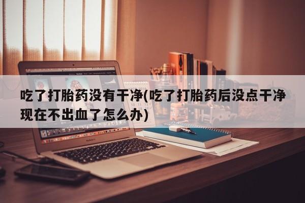 私下卖打胎药的联系方式，吃了打胎药没有干净(吃了打胎药后没点干净现在不出血了怎么办)