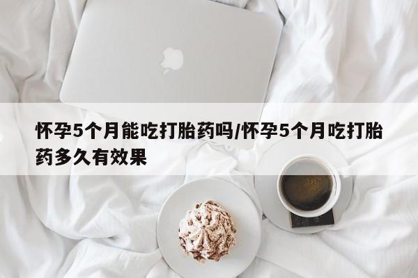 私下卖打胎药的联系方式，怀孕5个月能吃打胎药吗/怀孕5个月吃打胎药多久有效果
