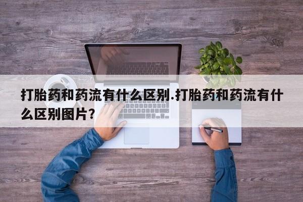 私下卖打胎药的联系方式，打胎药和药流有什么区别.打胎药和药流有什么区别图片？
