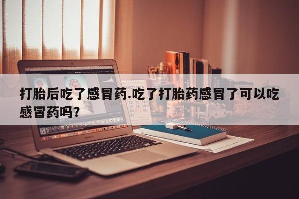 私下卖打胎药的联系方式，打胎后吃了感冒药.吃了打胎药感冒了可以吃感冒药吗？