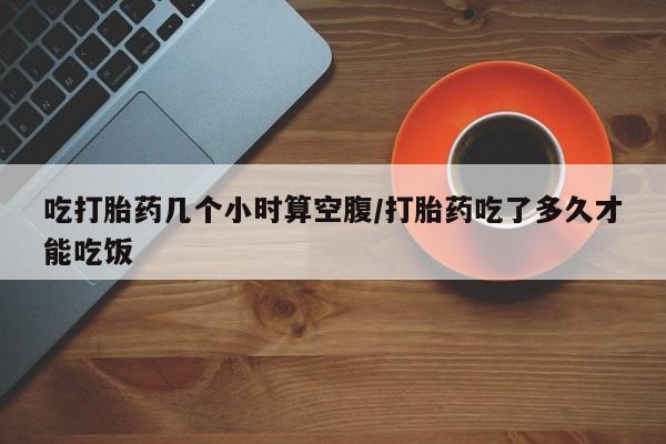 私下卖打胎药的联系方式，吃打胎药几个小时算空腹/打胎药吃了多久才能吃饭