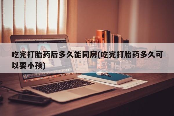 私下卖打胎药的联系方式，吃完打胎药后多久能同房(吃完打胎药多久可以要小孩)