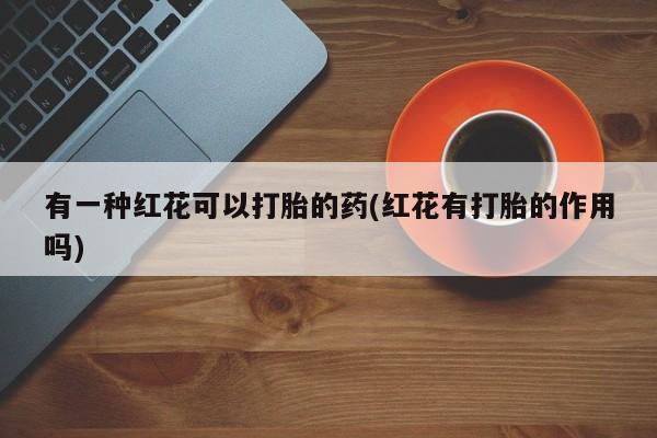 私下卖打胎药的联系方式，有一种红花可以打胎的药(红花有打胎的作用吗)