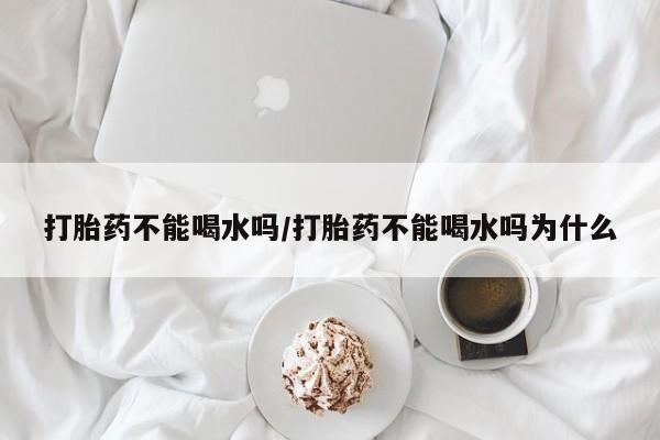 私下卖打胎药的联系方式，打胎药不能喝水吗/打胎药不能喝水吗为什么