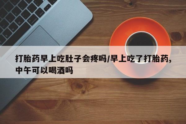 私下卖打胎药的联系方式，打胎药早上吃肚子会疼吗/早上吃了打胎药,中午可以喝酒吗