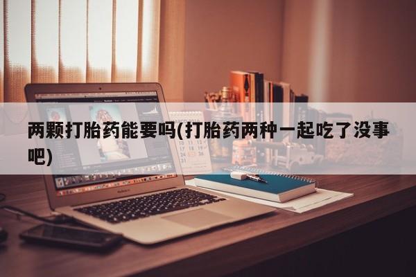 私下卖打胎药的联系方式，两颗打胎药能要吗(打胎药两种一起吃了没事吧)