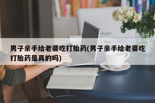 私下卖打胎药的联系方式，男子亲手给老婆吃打胎药(男子亲手给老婆吃打胎药是真的吗)