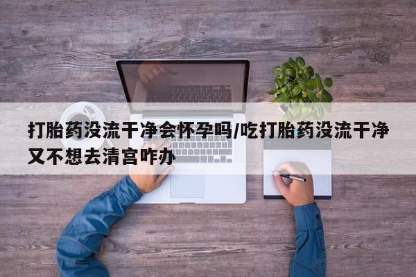 私下卖打胎药的联系方式，打胎药没流干净会怀孕吗/吃打胎药没流干净又不想去清宫咋办