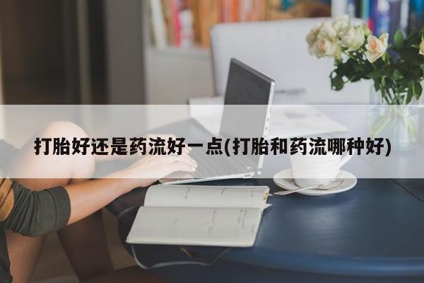 私下卖打胎药的联系方式，打胎好还是药流好一点(打胎和药流哪种好)